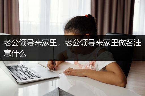 老公领导来家里，老公领导来家里做客注意什么